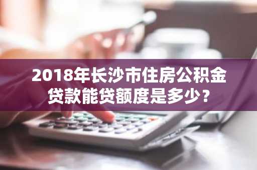 2018年长沙市住房公积金贷款能贷额度是多少？