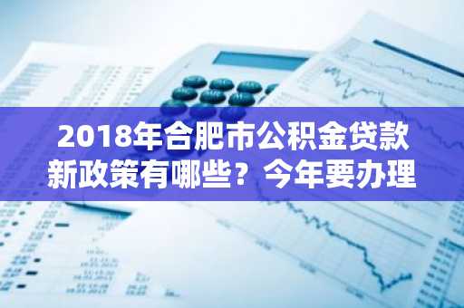 2018年合肥市公积金贷款新政策有哪些？今年要办理公积金贷款，想提前了解一下。