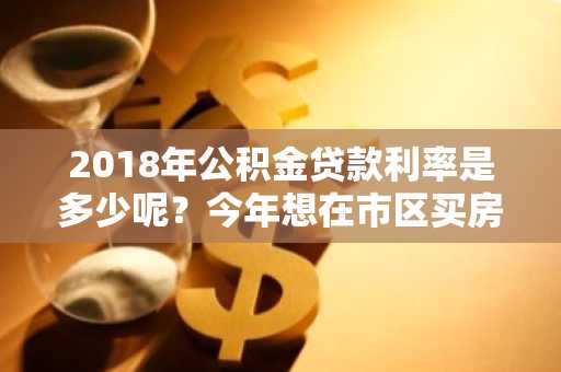 2018年公积金贷款利率是多少呢？今年想在市区买房。