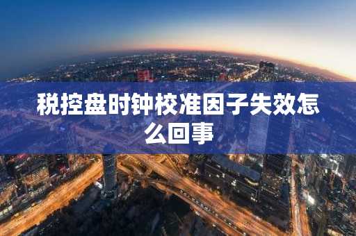 税控盘时钟校准因子失效怎么回事