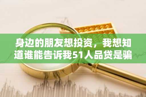身边的朋友想投资，我想知道谁能告诉我51人品贷是骗人的吗？