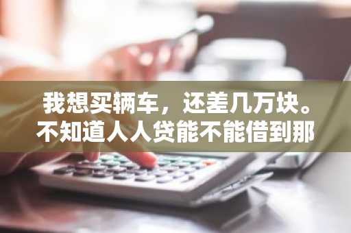 我想买辆车，还差几万块。不知道人人贷能不能借到那么多钱？
