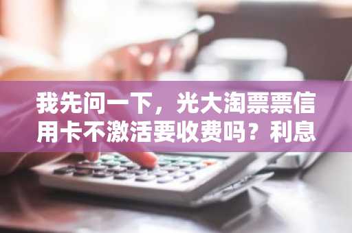 我先问一下，光大淘票票信用卡不激活要收费吗？利息怎么算啊？