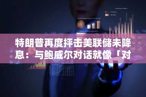 特朗普再度抨击美联储未降息：与鲍威尔对话就像「对牛弹琴」