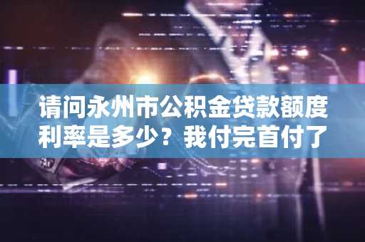 请问永州市公积金贷款额度利率是多少？我付完首付了。