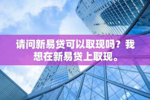请问新易贷可以取现吗？我想在新易贷上取现。