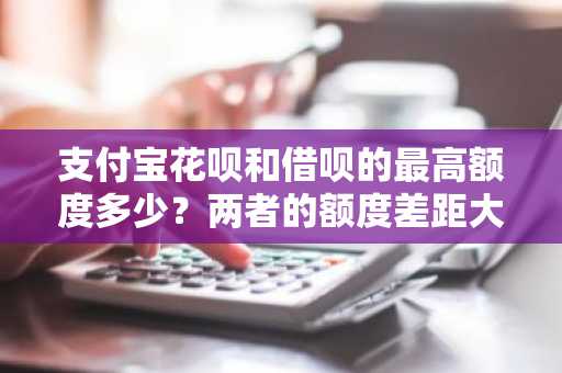 支付宝花呗和借呗的最高额度多少？两者的额度差距大吗？