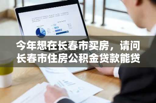 今年想在长春市买房，请问长春市住房公积金贷款能贷多少额度？