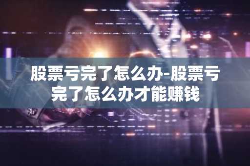 股票亏完了怎么办-股票亏完了怎么办才能赚钱