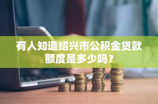 有人知道绍兴市公积金贷款额度是多少吗？
