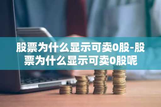 股票为什么显示可卖0股-股票为什么显示可卖0股呢