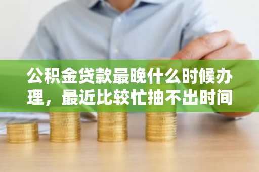 公积金贷款最晚什么时候办理，最近比较忙抽不出时间