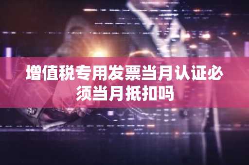 增值税专用发票当月认证必须当月抵扣吗