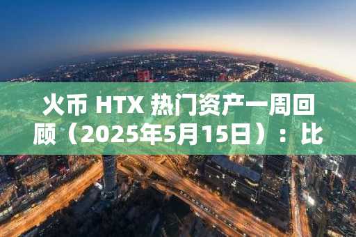 火币 HTX 热门资产一周回顾（2025年5月15日）：比特币重回十万，Meme 热潮再起，热门币 7 日最高涨幅 521%