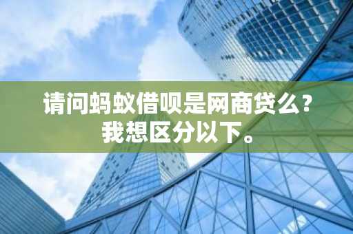 请问蚂蚁借呗是网商贷么？我想区分以下。