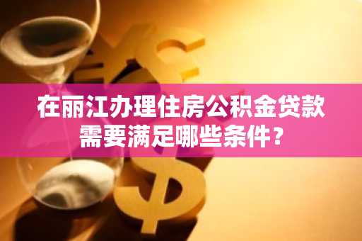 在丽江办理住房公积金贷款需要满足哪些条件？