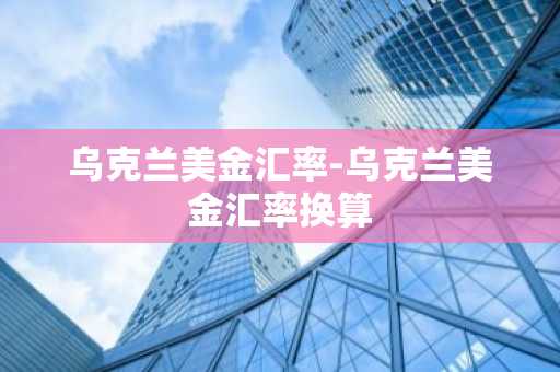 乌克兰美金汇率-乌克兰美金汇率换算