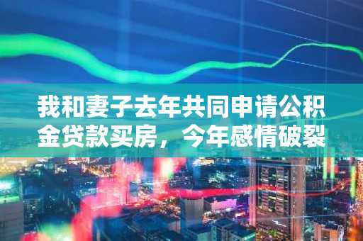 我和妻子去年共同申请公积金贷款买房，今年感情破裂离婚了，我想问问之后该怎么办？