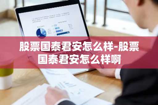 股票国泰君安怎么样-股票国泰君安怎么样啊