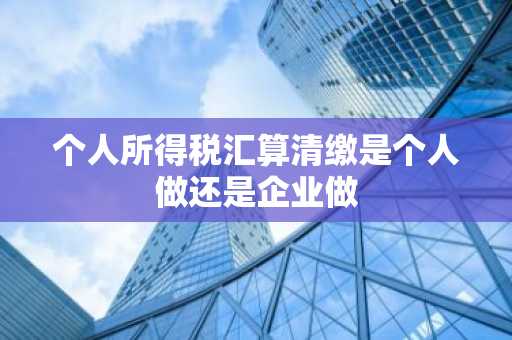 个人所得税汇算清缴是个人做还是企业做