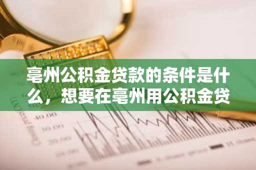 亳州公积金贷款的条件是什么，想要在亳州用公积金贷款买房