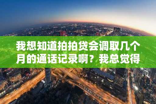 我想知道拍拍贷会调取几个月的通话记录啊？我总觉得自己的隐私被侵犯了。