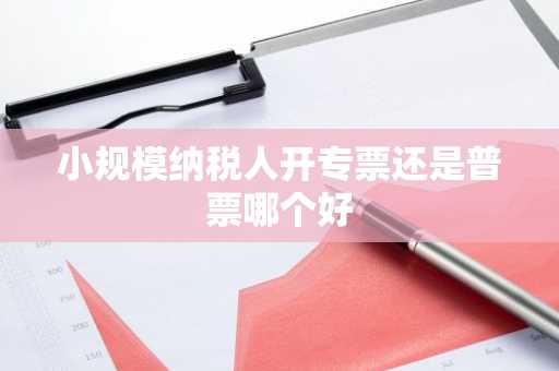 小规模纳税人开专票还是普票哪个好