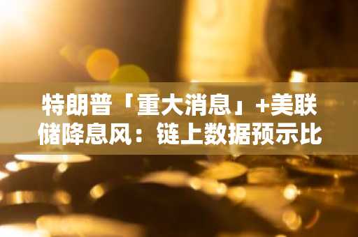 特朗普「重大消息」 美联储降息风：链上数据预示比特币风暴