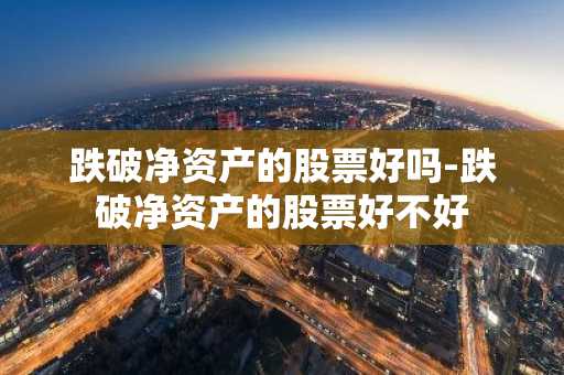 跌破净资产的股票好吗-跌破净资产的股票好不好