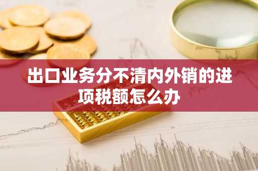 出口业务分不清内外销的进项税额怎么办