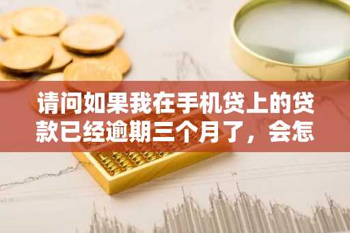 请问如果我在手机贷上的贷款已经逾期三个月了，会怎样？有什么后果吗？
