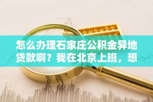 怎么办理石家庄公积金异地贷款啊？我在北京上班，想在石家庄买房。