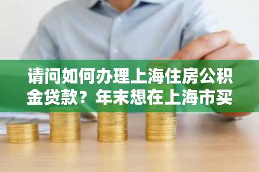 请问如何办理上海住房公积金贷款？年末想在上海市买房。