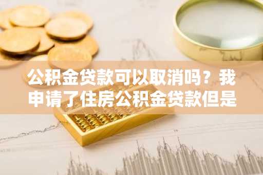 公积金贷款可以取消吗？我申请了住房公积金贷款但是现在需要取消。