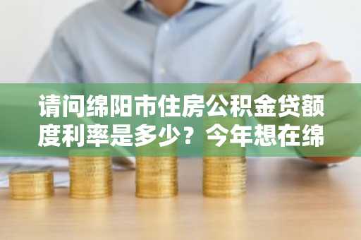 请问绵阳市住房公积金贷额度利率是多少？今年想在绵阳市买房。