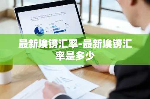最新埃镑汇率-最新埃镑汇率是多少