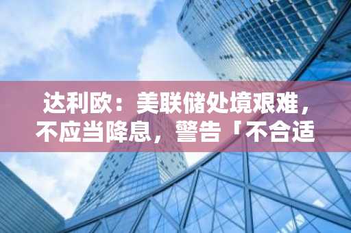 达利欧：美联储处境艰难，不应当降息，警告「不合适的降息」后果