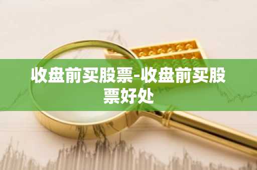 收盘前买股票-收盘前买股票好处