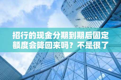 招行的现金分期到期后固定额度会降回来吗？不是很了解。
