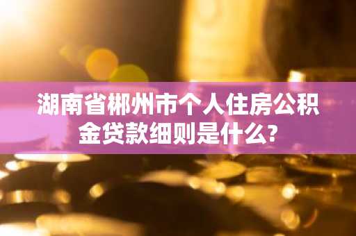 湖南省郴州市个人住房公积金贷款细则是什么?