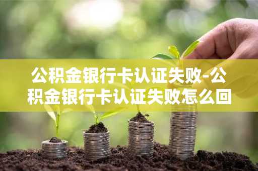 公积金银行卡认证失败-公积金银行卡认证失败怎么回事
