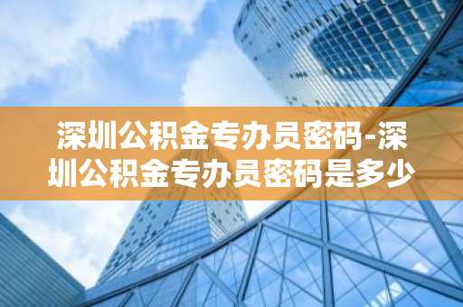 深圳公积金专办员密码-深圳公积金专办员密码是多少