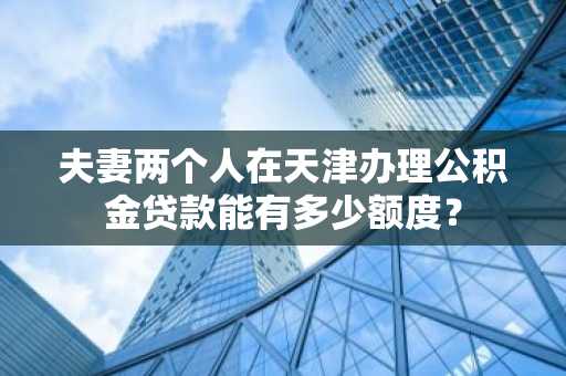 夫妻两个人在天津办理公积金贷款能有多少额度？