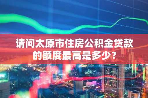 请问太原市住房公积金贷款的额度最高是多少？