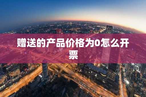 赠送的产品价格为0怎么开票