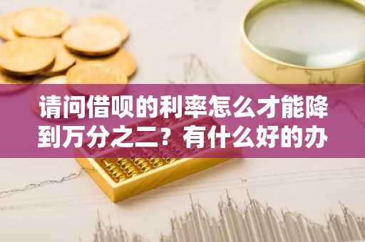 请问借呗的利率怎么才能降到万分之二？有什么好的办法吗？