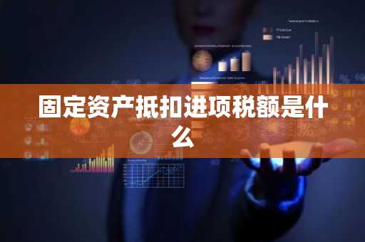 固定资产抵扣进项税额是什么