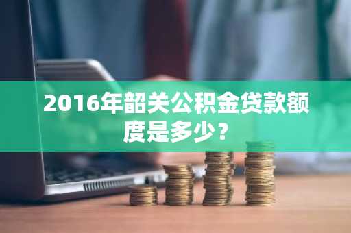 2016年韶关公积金贷款额度是多少？