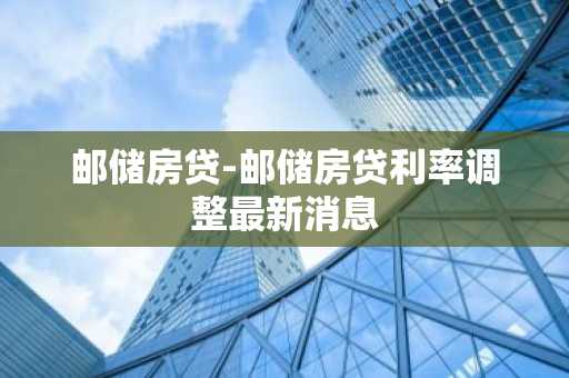 邮储房贷-邮储房贷利率调整最新消息