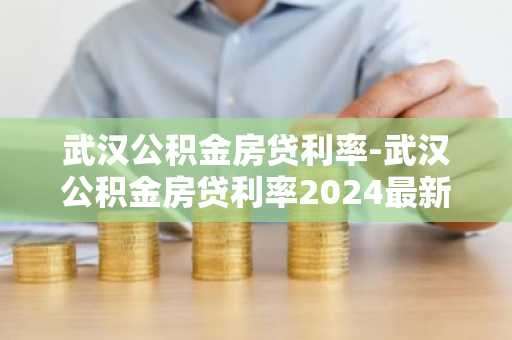 武汉公积金房贷利率-武汉公积金房贷利率2024最新利率